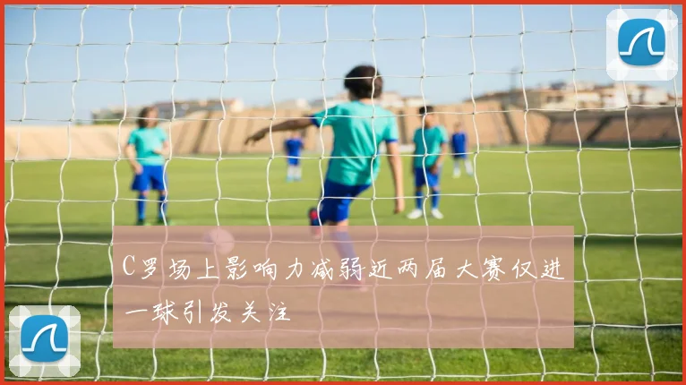 C罗场上影响力减弱近两届大赛仅进一球引发关注
