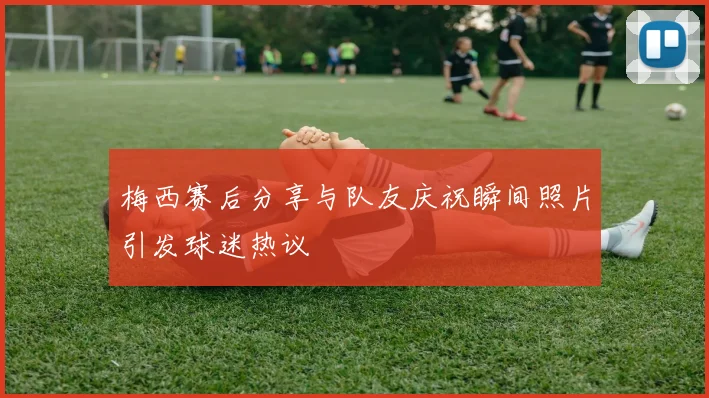 梅西赛后分享与队友庆祝瞬间照片引发球迷热议