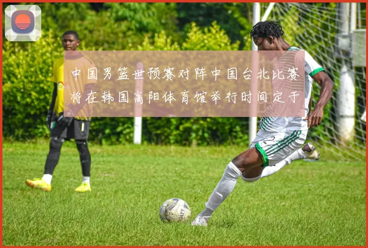 中国男篮世预赛对阵中国台北比赛将在韩国高阳体育馆举行时间定于7月6日