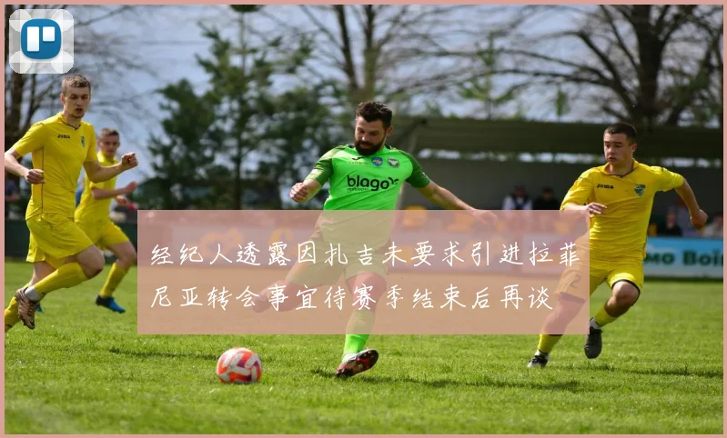 经纪人透露因扎吉未要求引进拉菲尼亚转会事宜待赛季结束后再谈