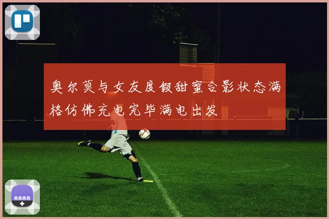 奥尔莫与女友度假甜蜜合影状态满格仿佛充电完毕满电出发