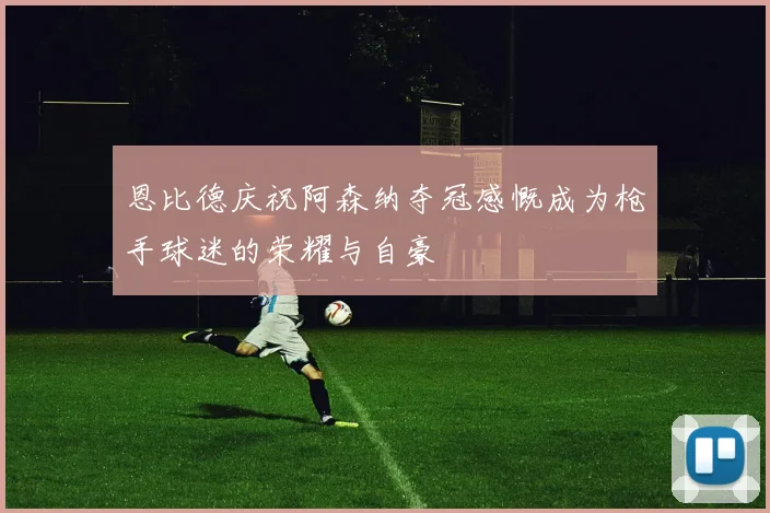 恩比德庆祝阿森纳夺冠感慨成为枪手球迷的荣耀与自豪