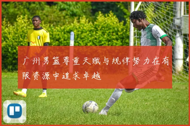 广州男篮尊重天赋与规律努力在有限资源中追求卓越