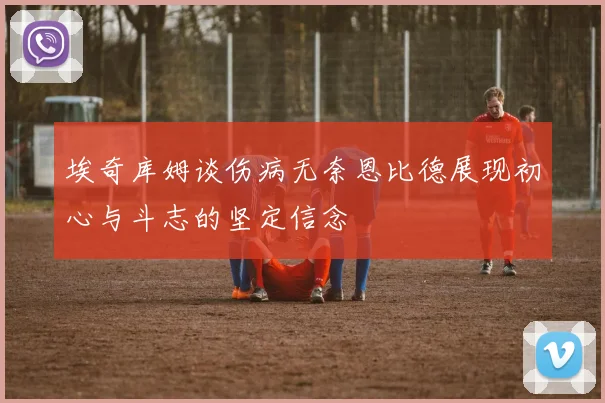 埃奇库姆谈伤病无奈恩比德展现初心与斗志的坚定信念