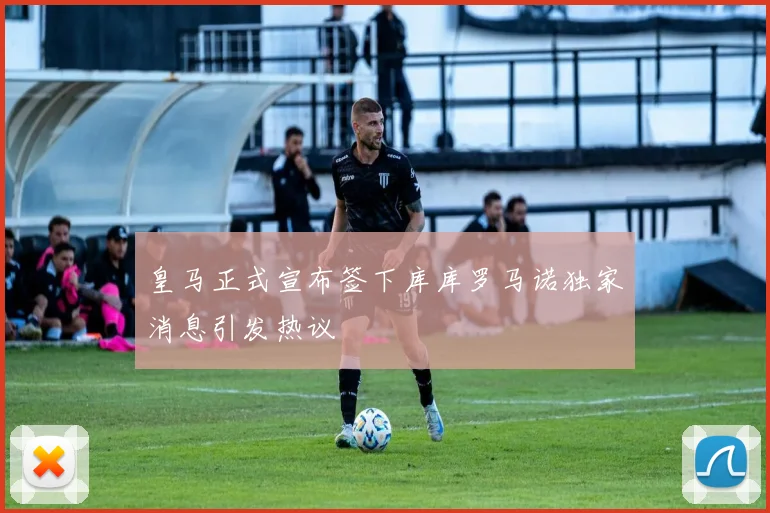 皇马正式宣布签下库库罗马诺独家消息引发热议