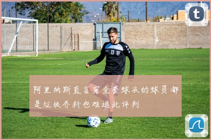 阿里纳斯直言穿全套球衣的球员都是垃圾乔科也难逃此评判