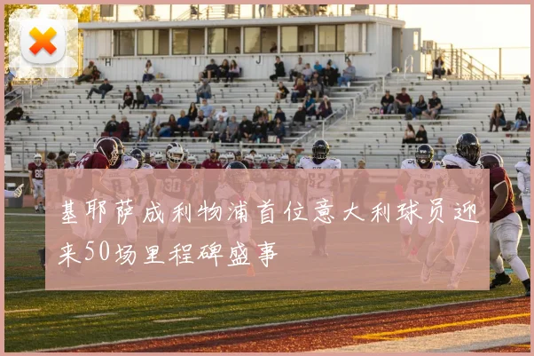 基耶萨成利物浦首位意大利球员迎来50场里程碑盛事