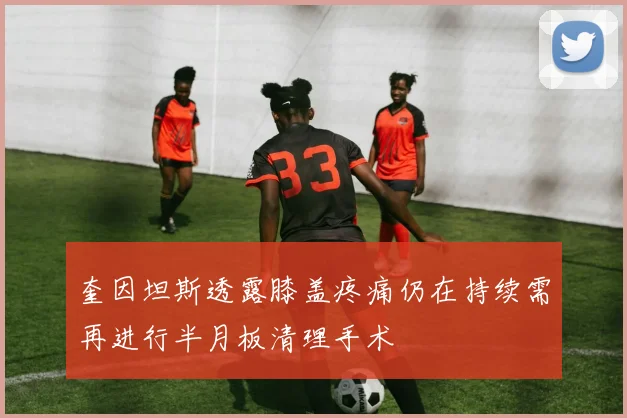 奎因坦斯透露膝盖疼痛仍在持续需再进行半月板清理手术