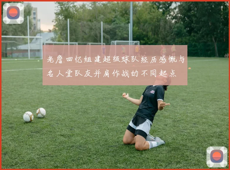 老詹回忆组建超级球队经历感慨与名人堂队友并肩作战的不同起点