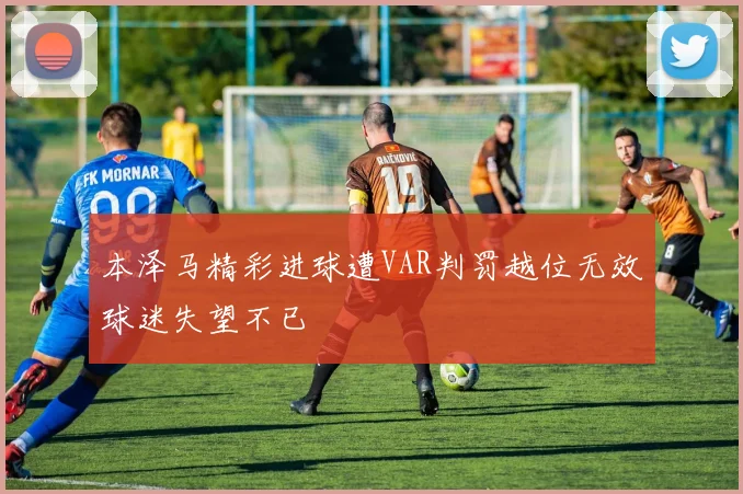 本泽马精彩进球遭VAR判罚越位无效球迷失望不已