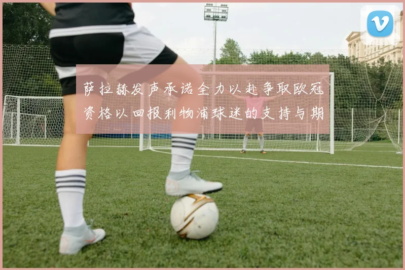 萨拉赫发声承诺全力以赴争取欧冠资格以回报利物浦球迷的支持与期待