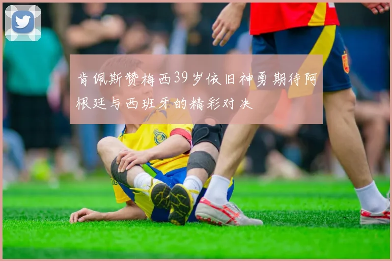 肯佩斯赞梅西39岁依旧神勇期待阿根廷与西班牙的精彩对决