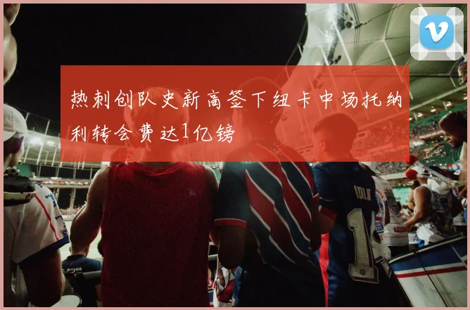 热刺创队史新高签下纽卡中场托纳利转会费达1亿镑