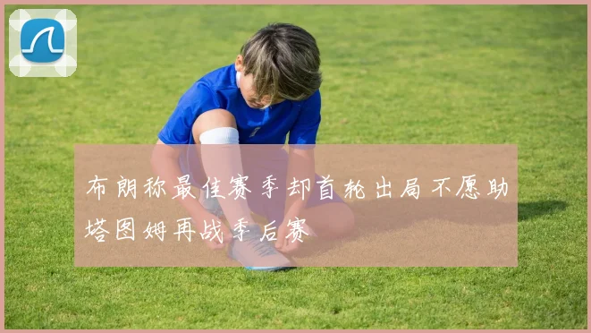 布朗称最佳赛季却首轮出局不愿助塔图姆再战季后赛