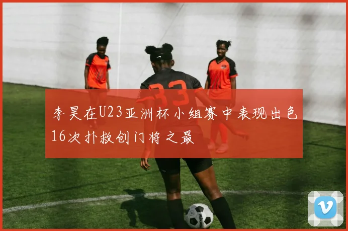 李昊在U23亚洲杯小组赛中表现出色16次扑救创门将之最