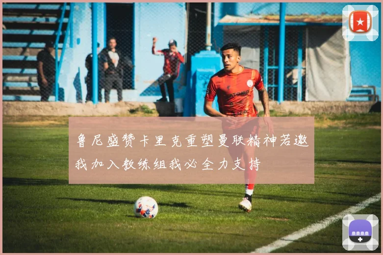 鲁尼盛赞卡里克重塑曼联精神若邀我加入教练组我必全力支持