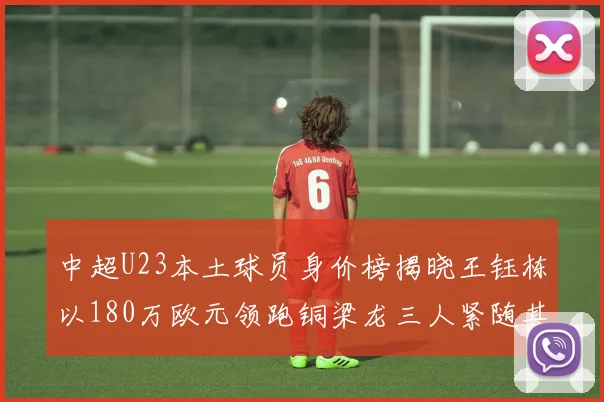 中超U23本土球员身价榜揭晓王钰栋以180万欧元领跑铜梁龙三人紧随其后