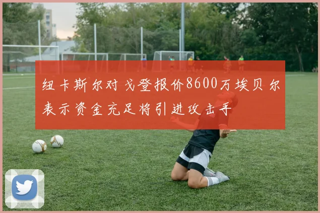 纽卡斯尔对戈登报价8600万埃贝尔表示资金充足将引进攻击手